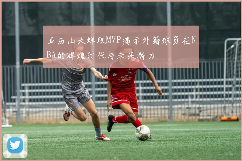 亚历山大蝉联MVP揭示外籍球员在NBA的辉煌时代与未来潜力