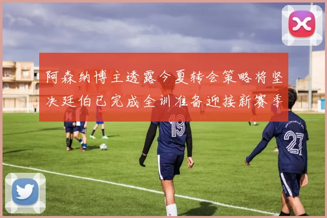 阿森纳博主透露今夏转会策略将坚决廷伯已完成全训准备迎接新赛季