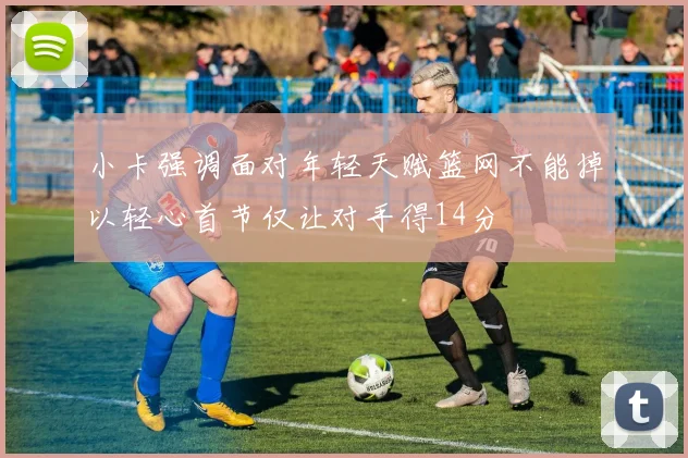 小卡强调面对年轻天赋篮网不能掉以轻心首节仅让对手得14分