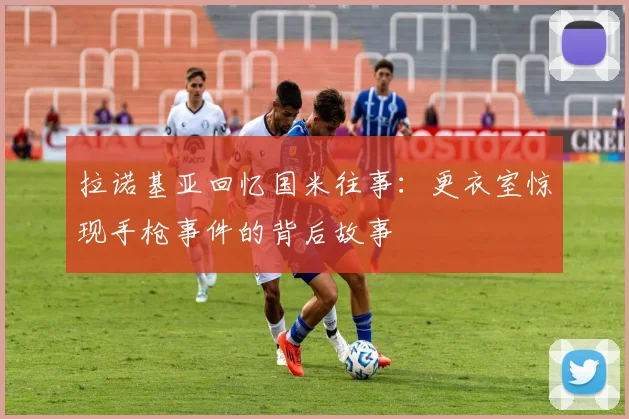 拉诺基亚回忆国米往事：更衣室惊现手枪事件的背后故事