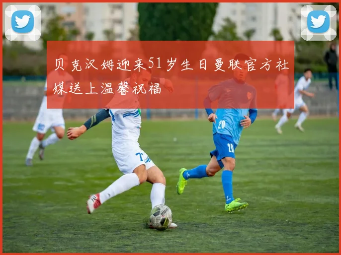 贝克汉姆迎来51岁生日曼联官方社媒送上温馨祝福