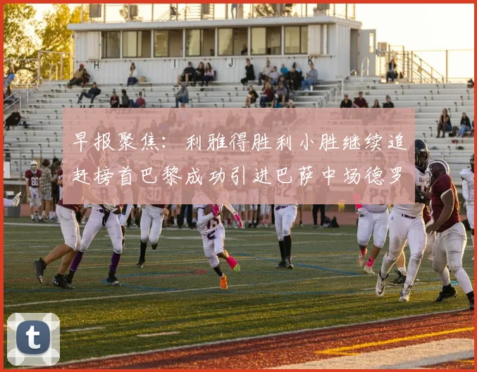 早报聚焦：利雅得胜利小胜继续追赶榜首巴黎成功引进巴萨中场德罗