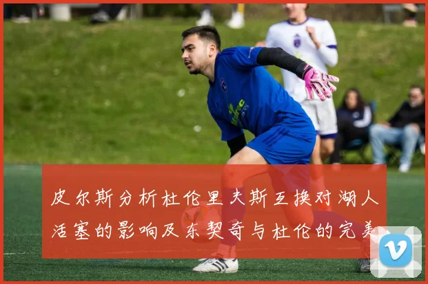 皮尔斯分析杜伦里夫斯互换对湖人活塞的影响及东契奇与杜伦的完美搭配