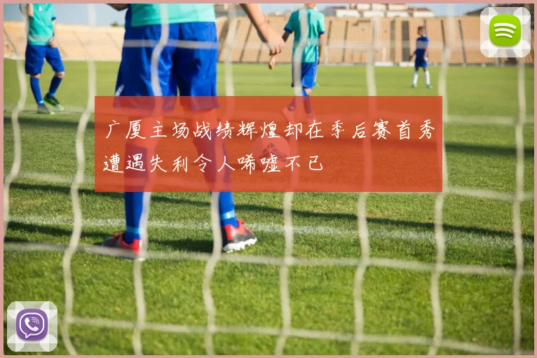 广厦主场战绩辉煌却在季后赛首秀遭遇失利令人唏嘘不已