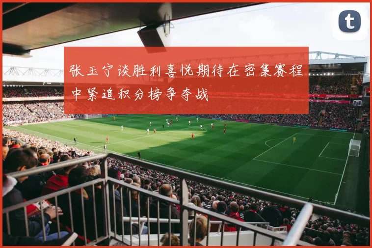 张玉宁谈胜利喜悦期待在密集赛程中紧追积分榜争夺战